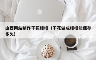 郓城山西网站制作干花相框（干花做成相框能保存多久）